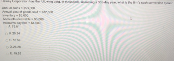 Dewey Corporation has the following data, in thousands. Assuming a 365-day year, what is the firms cash conversion cycle? Annual sales $53,000 Annual cost of goods sold $32,500 Inventory $5,000 Accounts receivable $3,000 Accounts payable $4,500 O A. 76.81 O B. 20.34 C. 16.89 O D.26.28 O E. 49.85