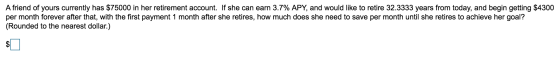 A friend of yours currently has $75000 in her retirement account. If she can earn 3.7% APY, and would like to retire 32.3333