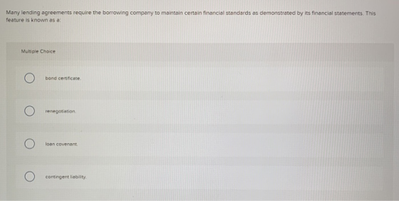 Many lending agreements require the borrowing company to maintain certain financial standards as demonstrated by its financia