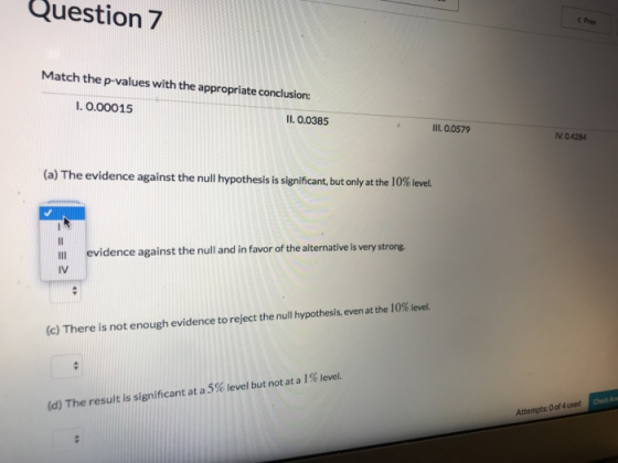 Question 7 C Prev Match the p-values with the appropriate conclusion: I. 0.00015 11.0.0385 II.0.0579 IV 0.4284 (a) The evidence against the null hypothesis is significant, but only at the 10% level Il evidence against the null and in favor of the alternativeis IV (c) There is not enough evidence to reject the null hypothesis, even at the 10% level Check An (d) The result is significant at a 5% level but not at a 1 % level. Attempts: 0 of 4 used