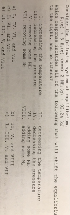 Consider the following system at equilibrium. N2(g) + 3 H2 (g) 2 NH3(g) + 92.24 kJ <--> Which response includes all of the following that will shift the equilibriu to the right, and no others? I. increasing the temperature III. increasing the pressure II. decreasing the temperature IV. decreasing the pressure VI. adding some NH3 V. removing some NH3 VII. removing some N2 VIII. adding some N2 a) I, IV, VI, and VII c) I, VI, and VII e) II, III, v, and VIII b) II, v, and VIII d) I, III, v, and VII