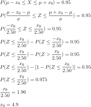 \\P(\mu-x_{0}\leq X\leq \mu+x_{0})=0.95\\ \\ P(\frac{\mu-x_{0}-\mu}{\sigma}\leq Z\leq \frac{\mu+x_{0}-\mu}{\sigma})=0.95\\ \\ P(\frac{-x_{0}}{2.50}\leq Z\leq \frac{x_{0}}{2.50})=0.95\\ \\ P( Z\leq \frac{x_{0}}{2.50})-P( Z\leq \frac{-x_{0}}{2.50})=0.95\\ \\ P( Z\leq \frac{x_{0}}{2.50})-P( Z> \frac{x_{0}}{2.50})=0.95\\ \\ P( Z\leq \frac{x_{0}}{2.50})-[1-P( Z\leq \frac{x_{0}}{2.50})]=0.95\\ \\ P( Z\leq \frac{x_{0}}{2.50})=0.975\\ \\\frac{x_{0}}{2.50}=1.96\\ \\ x_0=4.9