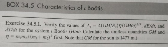 BOX 34.5 Characteristics of Boötis Exercise 34.5.1. Verify the values of A, 4(GMIRo)n(GMo)2B, dE/dt, and dT/dt for the system i Boötis (Hint: Calculate the unitless quantities GM and ? = m1 m2 / (mit m2) 2 first. Note that GM for the sun is 1477 m.)