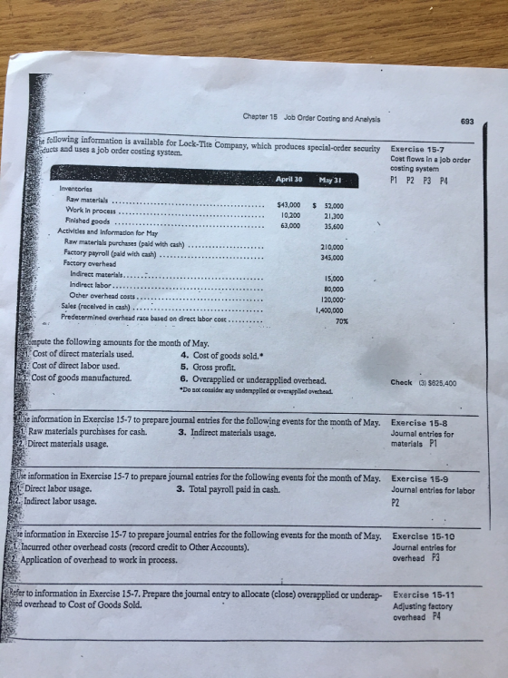 Chapter 15 Job Order Costing and Analysis 693 following information is available for Lock-Tite Company, which produces special-order security ucts and uses a job order costing system. Exercise 15-7 Cost flows in a job order costing system P1 P2 P3 P4 April 30 May 31 Inventories Raw materials. Work in process Finished goods $43,000 52,000 10,200 21,300 63,000 35,600 . Activities and information for May Raw materials purchases (paid with cash) ···· Factory payroll (paid with cash) Factory overhead 210,000 345,000 Indirect materials Indirect labor... 15,000 80,000 20,000 1,400,000 Sales (recelved in cash) Predetermined overhead rate based on direct labor cost 70% ompute the following amounts for the month of May. Cost of direct materials used. 4. Cost of goods sold.* 5. Gross profit. 6. Overapplied or underapplied overhead. Do mot consider any underapplied or overapplied ovechead. 2 Cost of direct labor used. Cost of goods manufactured. Check (3) $825,400 se information in Exercise 15-7 to prepare journal entries for the following events for the month of May. Raw materials purchases for cash. 2. Direct materials usage. Exercise 15-8 Journal entries for materials P1 3. Indirect materials usage. Use information in Exercise 15-7 to prepare journal entries for the following events for the month of May. Exercise 15.9 Direct labor usage. 2. Indirect labor usage. 3. Total payroll paid in cash. Journal entries for labor P2 Use information in Exercise 15-7 to prepare journal entries for the following events for the month of May. Exercise 15-10 Journal entries for overhead P3 Incurred other overhead costs (record credit to Other Accounts). 2: Application of overhead to work in process. efer to information in Exercise 15-7. Prepare the journal entry to allocate (close) overapplied or underap- Exercise 15-11 lied overhead to Cost of Goods Sold. Adjusting factory overhead P4