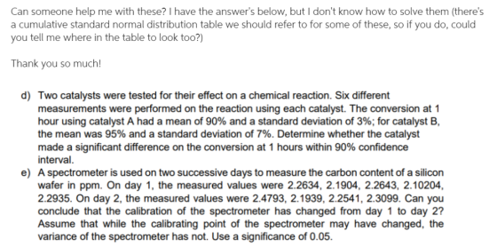 Can someone help me with these? I have the answers below, but I dont know how to solve them (theres a cumulative standard normal distribution table we should refer to for some of these, so if you do, could you tell me where in the table to look to0?) Thank you so much! d) Two catalysts were tested for their effect on a chemical reaction. Six different measurements were performed on the reaction using each catalyst. The conversion at 1 hour using catalyst A had a mean of 90% and a standard deviation of 3%; for catalyst B, the mean was 95% and a standard deviation of 7%. Determine whether the catalyst made a significant difference on the conversion at 1 hours within 90% confidence interval. A spectrometer is used on two successive days to measure the carbon content of a silicon wafer in ppm. On day 1, the measured values were 2.2634, 2.1904, 2.2643, 2.10204 2.2935. On day 2, the measured values were 2.4793, 2.1939, 2.2541, 2.3099. Can you conclude that the calibration of the spectrometer has changed from day 1 to day 2? Assume that while the calibrating point of the spectrometer may have changed, the variance of the spectrometer has not. Use a significance of 0.05. e)