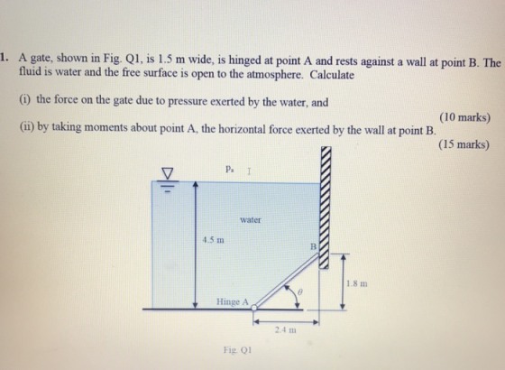 1. A gate, shown in Fig. Q1, is 1.5 m wide, is hinged at point A and rests against a wall at point B. The fluid is water and the free surface is open to the atmosphere. Calculate (G) the force on the gate due to pressure exerted by the water, and (ii) by taking moments about point A, the horizontal force exerted by the wall at point B. (10 marks) (15 marks) Pa I water 4.5 m 1.8 m Hinge A 2.4 m Fig. Q1
