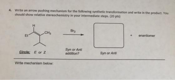 4. pushing mechanism for the following synthetic transformation and write in the product. You Write an arrow should show relative stereochemistry in your intermediate steps. (20 pts) Br2 CH3 + enantiomer Et Syn or Anti addition? Syn or Ant Gircle: E or Z Write mechanism below: