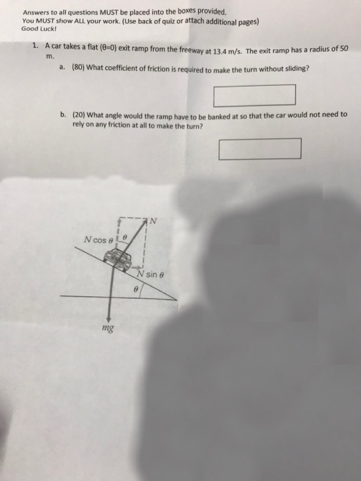 Answers to all questions MUST be placed into the boxes provided You MUST show ALL your work. (Use back of quiz or attach additional pages) Good Luck! A car takes a flat (e-0) exit ramp from the freeway at 134 m/s. The exit ramp has a radius of (80) What coefficient of friction is required to make the turn without sliding? m. a. b. (20) What angle would the ramp have to be banked at so that the car would not need to rely on any friction at all to make the turn? sin θ ng