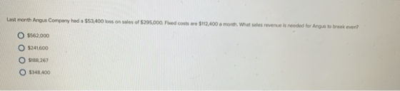 Last month Angus Company had a $53.400 loss on sales of $295,000. Fied costs are $112.400 a month. What sales revenue is need