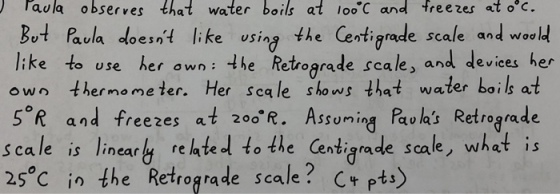 aula observes that water boils at loo C and freezes at o c. Bot Paula loent like wsing the Certi rade scale and woo like to use her awn: hRtrorade scale, and deviees her own ther mome ter. Her sca le shows that water boils at ike usin tigrade scale and woo s*R and freezes at 2。。。R. Assuming Paolas Retrograde Scale is linear relateol to the Centigrade scale, what is 25c in the Retrograde scale? C+pts)
