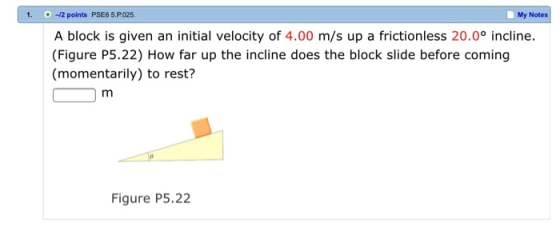 1. 12 points PSE6 5.P.025. My Notes A block is given an initial velocity of 4.00 m/s up a frictionless 20.0° incline (Figure P5.22) How far up the incline does the block slide before coming (momentarily) to rest? Figure P5.22
