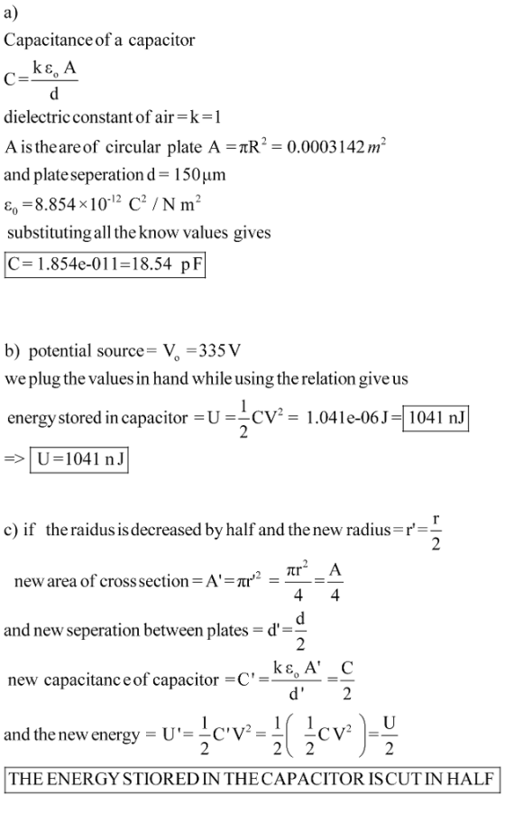 a) Capacitance of a capacitor dielectric constant of air-k-l A is the are of circular plate A TR0.0003142mm and plate seperation d-150um ε,-8.854x 10.12 C2 / N m2 substituting all the know values gives C= 1.854e-011-18.54 pF b) potential source-V -335V we plug the values in hand while using the relation give us energy stored in capacitor U CV1.041e-06J 1041 nJ les 1.04 le-06)-[104 U 1041 nJ c) if the raidus is decreased by half and the new radius-r new area of cross section A and new seperation between plates-d- ke, A C new capacitanceof capacitor -C_ U.c.v-2( 2CV-2 dthe new energy THE ENERGY STIOREDIN THECAPACITOR ISCUTIN HALF