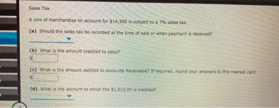 Sales Tax A sale of merchandise on account for $14,500 is subject to a 7% sales tax (a) Should the sales tax be recorded at t