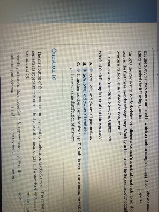 In June 2017, a survey was conducted in which a random sample of 1444 U.S. Select one answe adults was asked the following question: zo points In 1973 the Roe versus Wade decision established a womans constitutional right to an abo least in the first three months of pregnancy. Would you like to see the Supreme Court compl overturn its Roe versus Wade decision, or not? The results were: Yes-2696, No-67%, Unsure-7% Which of the following is true about this scenario? A. 26%, 67%, and 7% are all parameters. B. 26%, 67%, and 796 are all statistics. C. O If another random sample of size 1444 U.S. adults were to be chosen, we woul get the exact same distribution of answers. Question 10 Type numbers i The distribution of the amount of money spent by students on textbooks in a semester is approximately normal in shape with a mean of 324 and a standard |ツPart 13 pa deviation of 25 According to,the standard deviation rule, approximately 99.7% of the students spent betweens ands on textbooks in a semester. by Part 2: