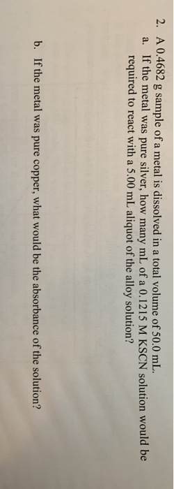 2. A 0.4682 g sample of a metal is dissolved in a total volume of 50.0 mL. a. If the metal was pure silver, how many mL of a