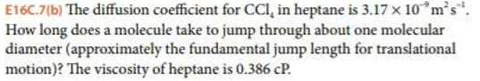 E160.7(b) The diffusion coefficient for CCI, in heptane is 3.17 x 10ms!. How long does a molecule take to jump through about