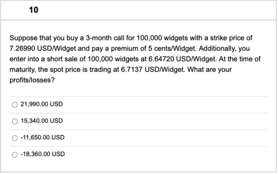 10 Suppose that you buy a 3-month call for 100,000 widgets with a strike price of 7.26990 USD/Widget and pay a premium of 5 c