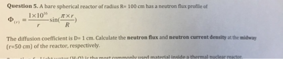 Question 5. A bare spherical reactor of radius R- 100 cm has a neutron flux profile of 1x1016 . .??? ) ? - sin(-n = (r) The diffusion coefficient is D= 1 cm. Calculate the neutron flux and neutron current density at the midway (r-50 cm) of the reactor, respectively i tha mact commonlu used material inside a thermal nuclear reactor