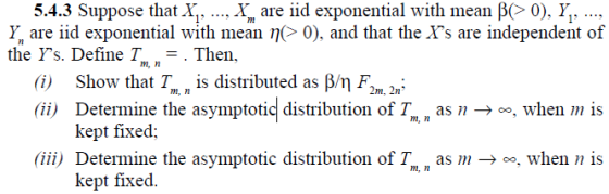 5.4.3 Suppose that X,, X are iid exponential with mean β(> 0), , y, are iid exponential with mean η(> 0), and that the As are independent of the Ys. Define ½,-. Then. m, n (i) Show that I , is distributed as /m (ii) Determine the asymptotic distribution of T m, n 2m, 2n as n ->o, when is m, n kept fixed; (ii) Determine the asymptotic distribution of T, as m, when n is kept fixed.