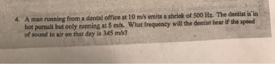 4. A man running from a dental office at 10 m/s emits a shriek of 500 Hz. The dentist isin hot pursuit but only running at 5