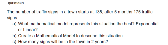 QUESTION 9 The number of traffic signs in a town starts at 135, after 5 months 175 traffic signs. a) What mathematical model