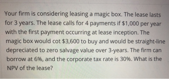 Your firm is considering leasing a magic box. The lease lasts for 3 years. The lease calls for 4 payments if $1,000 per year with the first payment occurring at lease inception. The magic box would cot $3,600 to buy and would be straight-line depreciated to zero salvage value over 3-years. The firm can borrow at 6%, and the corporate tax rate is 30%. What is the NPV of the lease?