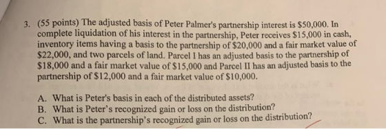 3. (55 points) The adjusted basis of Peter Palmers partnership interest is $50,000. In complete liquidation of his interest