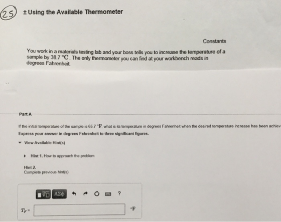 25 Using the Available Thermometer Constants You work in a materials testing lab and your boss tells you to increase the temperature of a sample by 38.7 °C. The only thermometer you can find at your workbench reads in degrees Fahrenheit. Part A If the initial temperature of the sample is 65.7 °F, what is its temperature in degrees Fahrenheit when the desired temperature increase has been achiev Express your answer in degrees Fahrenheit to three significant figures. View Available Hint(s) Hint 1. How to approach the problem Hint 2 Complete previous hint(s)