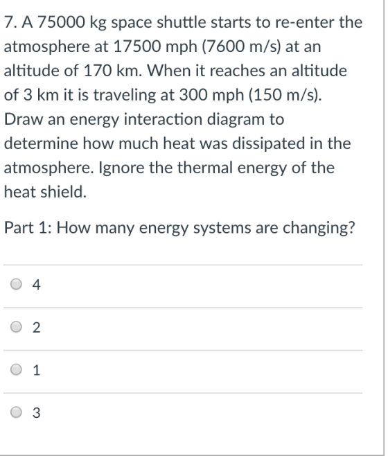 7. A 75000 kg space shuttle starts to re-enter the atmosphere at 17500 mph (7600 m/s) at an altitude of 170 km. When it reaches an altitude of 3 km it is traveling at 300 mph (150 m/s). Draw an energy interaction diagram to determine how much heat was dissipated in the atmosphere. Ignore the thermal energy of the heat shield. Part 1: How many energy systems are changing? 0 4 O 2 O 1 O 3
