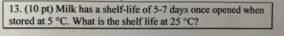 13. (10 pt) Milk has a shelf-life of 5-7 days once opened when stored at 5 °C. What is the shelf life at 25 °C?