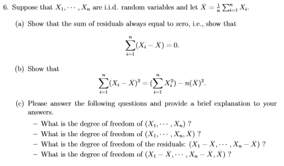 6. Suppose that X, , ,x, are i.id. randon variables and let X-n Σηί Xi. (a) Show that the sum of residuals always equal to zero, .e., show that (b) Show that (c) Please answer the following questions and provide a brief explanation to your answers What is the degree of freedom of (X1,.,Xn)? What is the degree of freedom of (Xi,... ,Xn, X) ? What is the degree of freedom of the residuals: (Xi -X,... ,X.-X)? What is the degree of freedom of (X,-X, . . . , X,-X, X) ?