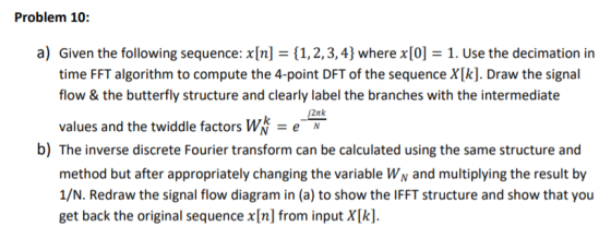 Problem 10: a) Given the following sequence: x[n]={1, 2, 3, 4} where x[?= 1. Use the decimation in time FFT algorithm to compute the 4-point DFT of the sequence X[k]. Draw the signal flow & the butterfly structure and clearly label the branches with the intermediate values and the twiddle factors W = e- /2nk b) The inverse discrete Fourier transform can be calculated using the same structure and method but after appropriately changing the variable WN and multiplying the result by 1/N. Redraw the signal flow diagram in (a) to show the IFFT structure and show that you get back the original sequence x [n] from input X[k].