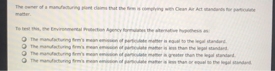 The owner of a manufacturing plant claims that the firm is complying with Clean Air Act standards for particulate matter To test this, the Environmental Protection Agency formulates the alternative hypothesis as: O The manufacturing firms mean emission of particulate matter is equal to the legal standard. O The manufacturing firms mean emission of particulate matter is less than the legal standard. O The manufacturing firms mean emission of particulate matter is greater than the legal standard. O The manufacturing firms mean emission of particulate matter is less than or equal to the legal standard