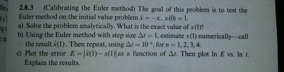 the 2.8.3 (Calibrating the Euler method) The goal of this problem is to test the yo Euler method on the initial value problem xx x( 1. a) Solve the problem analytically. What is the exact value of x()? b) Using the Euler method with step size Δ estimate x (1) numerically-call the result.(1) . Then repeat, using Δ1-10, for n = 1, 2, 3, 4. c) Plot the error E =|(I)-x(1) as a function of Δ. Then plot In E vs. In t. Explain the results.