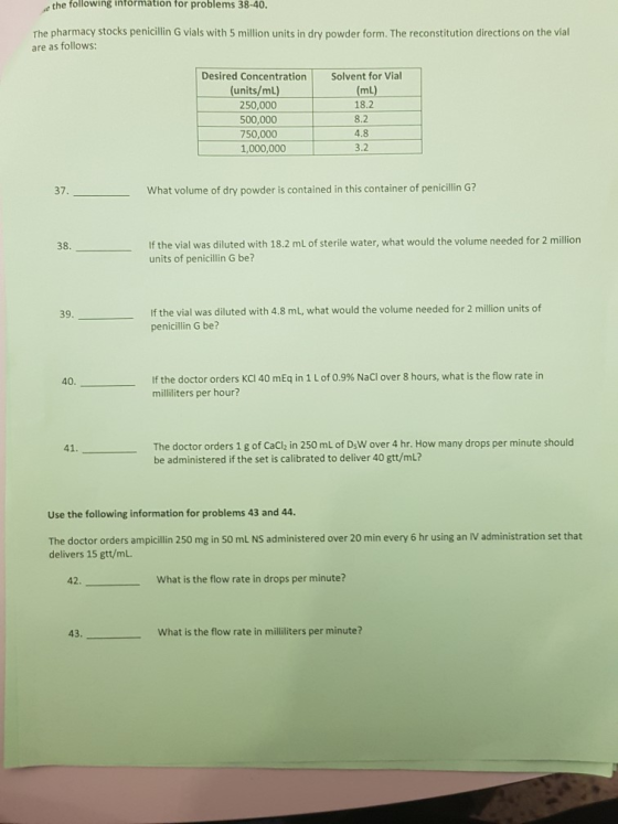 the following information for problems 38-40. The pharmacy stocks penicillin G vials with 5 million units in dry powder form. The reconstitution directions on the vial are as follows: Desired Concentration Solvent for Vial (units/ml) 250,000 500,000 750,000 1,000,000 (mL) 18.2 8.2 4.8 3.2 37 What volume of dry powder is contained in this container of penicillin G? If the vial was diluted with 18.2 mL of sterile water, what would the volume needed for 2 million units of penicillin G be? 38. If the vial was diluted with 4.8 mL, what would the volume needed for 2 million units of penicillin G be? 39 If the doctor orders KCl 40 mEq in 1 L of 0.9% NaCl over 8 hours, what is the flow rate in milliliters per hour? 40 The doctor orders 1 g of CaCl in 250 mL of DsW over 4 hr. How many drops per minute should be administered if the set is calibrated to deliver 40 gtt/mL? 41 Use the following information for problems 43 and 44 The doctor orders ampicillin 250 mg in 50 mL NS administered over 20 min every 6 hr using an IV administration set that delivers 15 gtt/mL. 42. What is the flow rate in drops per minute? 43 What is the flow rate in milliliters per minute?