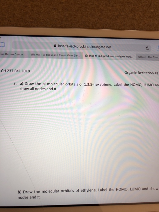a inst-fs-iad-prod.inscloudgate.net ine Return Center Ella Mai - A Thousand Times Over (Ly. inst-fs-iad-prod.inscloudgate.net/... Solved: The Struc CH 237 Fall 2018 Organic Recitation #1 3. a) Draw the pi molecular orbitals of 1,3,5-hexatriene. Label the HOMO, LUMO an show all nodes and T. b) Draw the molecular orbitals of ethylene. Label the HOMO, LUMO and show nodes and t