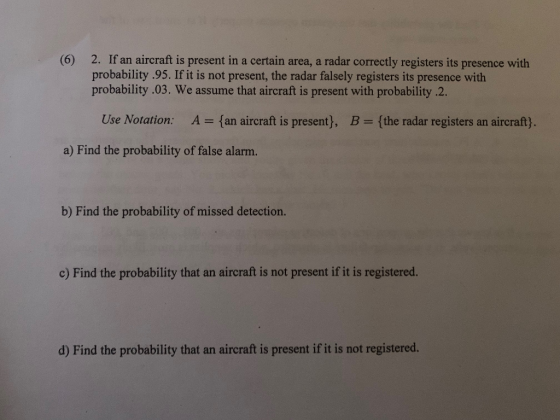2. If an aircraft is present in a certain area, a radar correctly registers its presence with probability .95. If it is not present, the radar falsely registers its presence with probability .03. We assume that aircraft is present with probability .2. (6) Use Notation: A fan aircraft is present), B (the radar registers an aircraft). a) Find the probability of false alarm. b) Find the probability of missed detection. c) Find the probability that an aircraft is not present if it is registered. d) Find the probability that an aircraft is present if it is not registered.