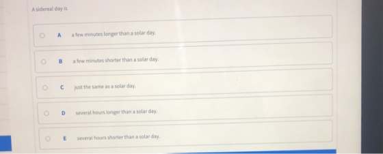 A sidereal day is O A a few minutes longer than a solar day 0 B afew minutes shorter than a solar day. ° C just the same as a solar day. O D several hours longer than a solar day OE several hours shorter than a solar day.