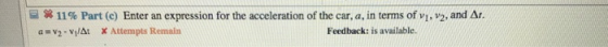 ー #11% Part (c) Enter an expression for the acceleration of the car, a, in terms of vi, a = v 2-v/Δ1 X Attempts Renaln v2, and Δ. Feedback: is available.