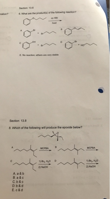 Section: 13.6 6. What are the product(s) of the following reaction? E. No reaction; ethers are very stable Section: 13.8 8. Which of the following will produce the epoxide below? MCPBA MCPBAB 1) Br2, H20 1)Bry HO D 2) NaOH 2) NaOH A. a & b B. a & c C.b & c D. b & d E. c &d