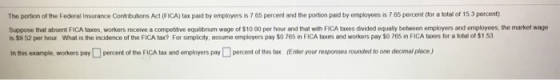 The portion of the Federal Insurance Contributions Act (FICA) tax paid by employers is 7 65 percent and the portion paid by employees is 7 65 percent (for a tol of 153 percent Suppose that absent FICA taxes, workers receive a competitive equiibrium wage of $10 00 per hour and that with FICA taxes divided equally between employers and employees, the market wage is $9 52 per hour what is the incidence of the FICA tax? For sn picity ass me employers pay SO 765 ? F?CA taxes and workers pay SO 765 r FICA taxes tor a ota, oss, ple, workers pay?percent of the FI Atax and em yers pay?percent ott En oroar responses on dtoone dee na,pace inth sexa stax