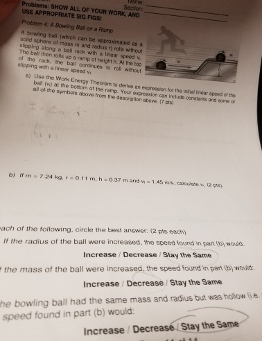 he Problems: SHow ALL above from the description ex (2 pts for the found same of wours the or holow owows. pan in 12, speed and was part ws some by initiallinear constants the Same but ound n the include each) stay radius l can 17 speed Stay mis pts) I 1A5 and speed above the the pression a At derive Your speed Decrease m answer: without the Decrease AND and mass as expression top an Vi. a Vi best increased, increased, WORK, 0.37 la h rolls rol the the height approximated Ramp a h linear ramp. same OF and Increase Increase on were FIGSI Vi. with were the be Theorem of YOUR of m. a USE APPROPRIATE SIG Problem 4: A Bowding Ba0 A bowling bal (which can solid sphere ot mass m slipping along a ball rack The ball then rolls up a ramp slipping the ball with a linear speed a) se the ball (v) at the bottom all of the symbols Ir m a 7.24 kg, r o.11 of the following, circle radius of the ball mass of the ball bowling ball had speed found in part (b) would: Increase Decrease Stay the Same