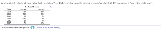 Using the data in the following table, and the fact that the correlation of A and B is 0.35, calculate the volatility (standard deviation) of a portfolio that is 50% invested in stock A and 50% invested in stock B Realized Returns Year 2008 2009 2010 2011 2012 2013 Stock A -2% 10% 5% -4% 2% 7% Stock B 28% 26% 5% 18% The standard deviation of the portfolio is Џ96 (Round to two decimal places)