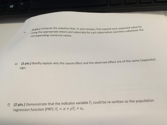 Alt a pts.) Compute the selection bias. In your answer, first expand each expected value py using the appropriate letters and subscripts for each observation and then subst corresponding numerical values e) (2 pts.) sign. Briefly explain why the causal effect and the observed effect are of the same (opposite) 1) (2 pts) Demonstrate that the indicator variable Tt could be re written as the population regression function (PRF): α + ρΤί + ui.