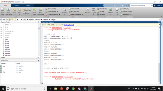 MATLAB R2018b-academic use HOME PLOTS ② arch Documentation Sign In O Preferences Set Path Parallel ▼ New Variable Analyze Code Find Files EZ Open Variable ▼ Run and Time Request Support Simulink Layout New New New Open Compare ImportSave Script Live Script Favorites Add-Ons Help Data Workspace Clear Workspace ▼ Clear Commands ▼ Learn WATLAB Current Folder Command Window New to MATLAB? See resources for Gatting Started Error in sym/ezplot (ine 66) Name- 田□ 10-9 困) 13-9 E numerical lab h-ezplot (fhandle (f));鮮okcE2PLT> syms yx) pp tut 困 -i project 1.jp9 1a.jpg b.jpg cjpg 1d.jpg 1d2.jpg 1d3jpg ySol-dsolve (ode, y(o)-1) igure subplot (2,1,1) ezplot (real (ysol (1)) subplot (2,1,2) Eigure subplot (2,1,1) ezplot (real (ySol (2))) subplot (2,1,2) ezplot (imag (ySol (2))) 1di2 Details Workspace Name ▲ Value ySol 2 (1/2)(x 2/2 1/2)(1/2) Index exceeds the number of array elements (1) Erzor in sym/subsref (line 370) ode x1 symfun 1x1 sym 1x1 symfun x1 sym ySol 1:29 PM O Type here to search