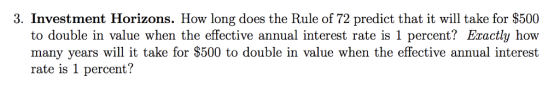 3. Investment Horizons. How long does the Rule of 72 predict that it will take for $500 to double in value when the effective annual interest rate is 1 percent? Exactly how many years will it take for $500 to double in value when the effective annual interest rate is 1 percent?