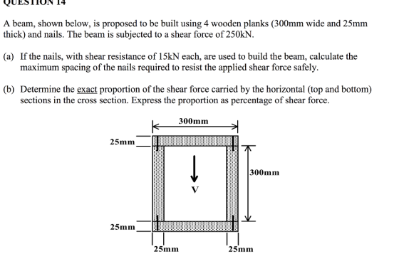 A beam, shown below, is proposed to be built using 4 wooden planks (300mm wide and 25mm thick) and nails. The beam is subjected to a shear force of 250kN. (a) If the nails, with shear resistance of 15kN each, are used to build the beam, calculate the m spacing of the nails required to resist the applied shear force safely. (b) Determine the exact proportion of the shear force carried by the horizontal (top and bottom) sections in the cross section. Express the proportion as percentage of shear force. 300mm 25mm 300mm 25mm 25mm 25mm