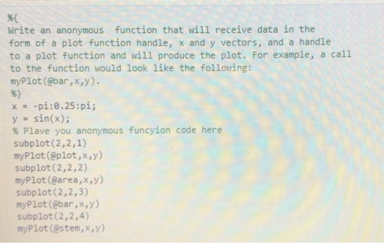 %1 Write an anonymous function that will receive data in the form of a plot function handle, x and y vectors, and a handle to a plot function and wil1 produce the plot. For example, a call to the function would look like the following: myPlot (@bar,x,y). x -pǐ : 0.25 : pi; y sin(x); % Piave you anonymous funcyion code here subplot (2,2,1) myPlot(@plot,x,y) subplot (2,2,2) myPlot (@area,x,y) subplot (2,2,3) myPlot (@bar,x,y) subplot (2,2,4) myPlot (@stem,x,y)
