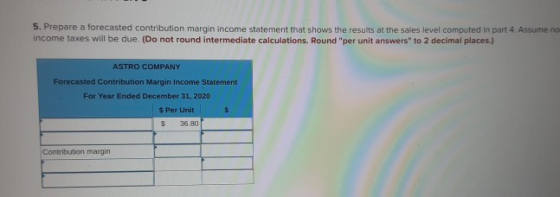 5. Prepare a forecasted contribution margin income statement that shows the results at the sales level computed in part 4. As