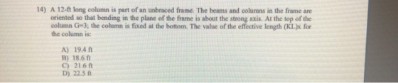 14) A 12-ft long column is part of an unbraced frame. The beams and columns in the frame are oriented so that bending in the